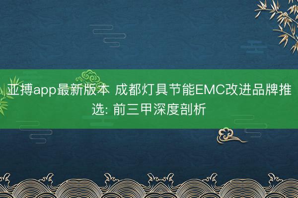亚搏app最新版本 成都灯具节能EMC改进品牌推选: 前三甲