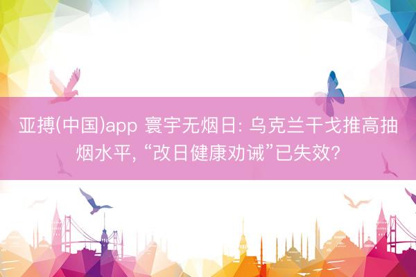 亚搏(中国)app 寰宇无烟日: 乌克兰干戈推高抽烟水平, 