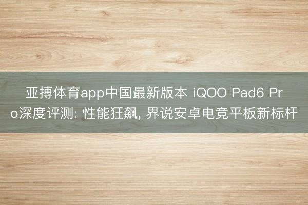 亚搏体育app中国最新版本 iQOO Pad6 Pro深度评测: 性能狂飙， 界说安卓电竞平板新标杆