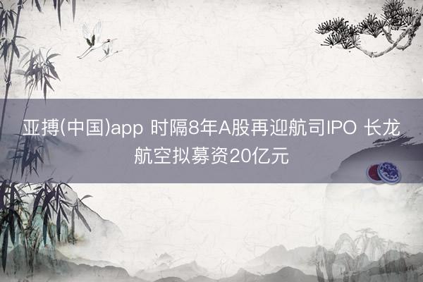 亚搏(中国)app 时隔8年A股再迎航司IPO 长龙航空拟募资20亿元