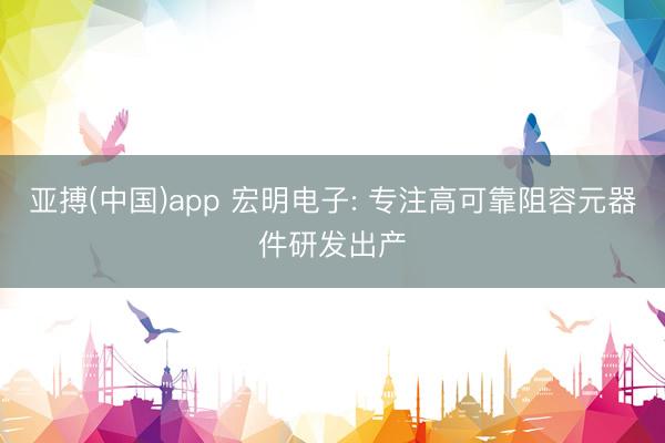 亚搏(中国)app 宏明电子: 专注高可靠阻容元器件研发出产