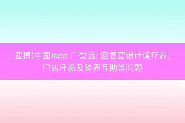 亚搏(中国)app 广誉远: 回复营销计谋疗养、门店升级及跨界互助等问题