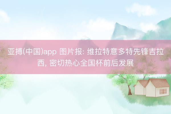 亚搏(中国)app 图片报: 维拉特意多特先锋吉拉西， 密切热心全国杯前后发展
