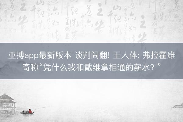 亚搏app最新版本 谈判闹翻! 王人体: 弗拉霍维奇称“凭什么我和戴维拿相通的薪水? ”
