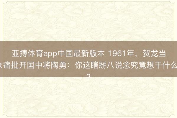 亚搏体育app中国最新版本 1961年，贺龙当众痛批开国中将陶勇：你这瞎掰八说念究竟想干什么？