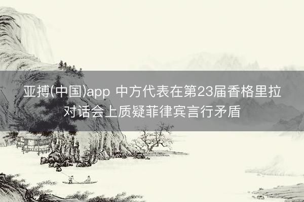 亚搏(中国)app 中方代表在第23届香格里拉对话会上质疑菲律宾言行矛盾