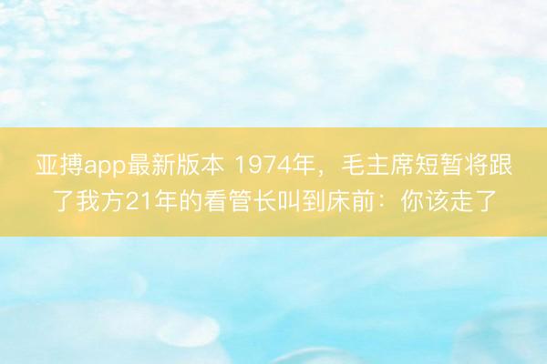 亚搏app最新版本 1974年,毛主席短暂将跟了我方21年的看管长叫到床前:你该走了