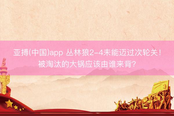 亚搏(中国)app 丛林狼2-4未能迈过次轮关！被淘汰的大锅应该由谁来背？