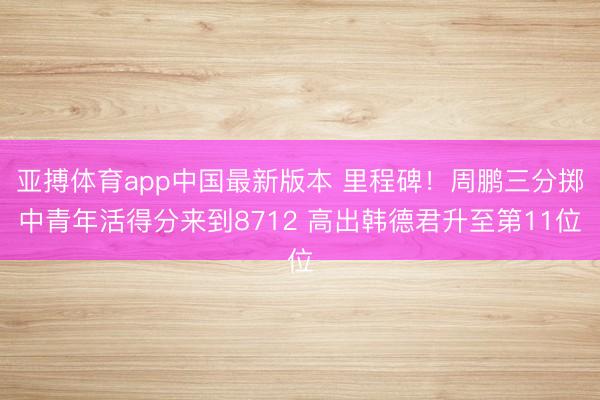 亚搏体育app中国最新版本 里程碑！周鹏三分掷中青年活得分来到8712 高出韩德君升至第11位