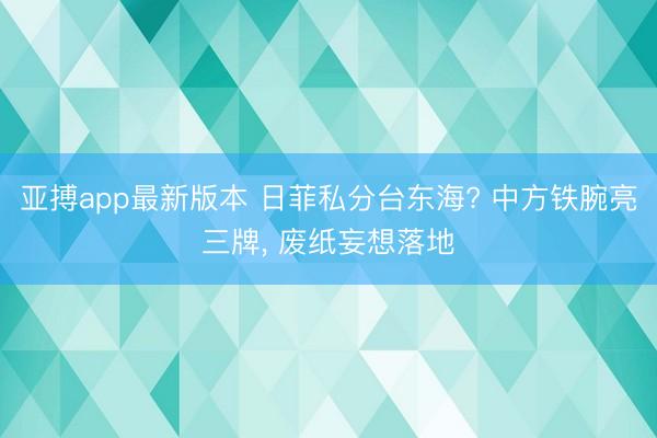 亚搏app最新版本 日菲私分台东海? 中方铁腕亮三牌， 废纸妄想落地