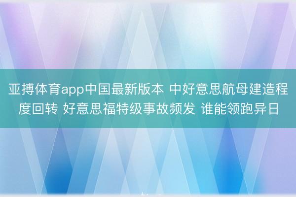 亚搏体育app中国最新版本 中好意思航母建造程度回转 好意思福特级事故频发 谁能领跑异日