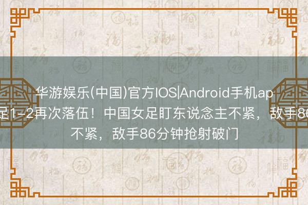 华游娱乐(中国)官方IOS|Android手机app下载 中国女足1-2再次落伍！中国女足盯东说念主不紧，敌手86分钟抢射破门