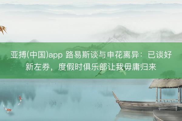 亚搏(中国)app 路易斯谈与申花离异:已谈好新左券,度假时俱乐部让我毋庸归来
