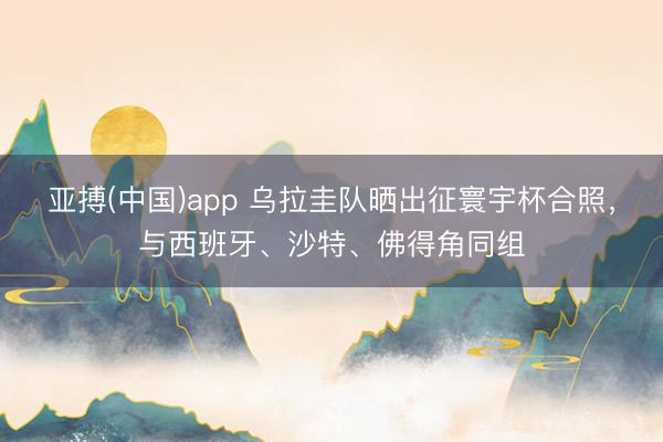 亚搏(中国)app 乌拉圭队晒出征寰宇杯合照,与西班牙、沙特、佛得角同组