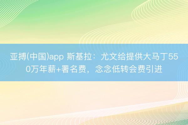 亚搏(中国)app 斯基拉：尤文给提供大马丁550万年薪+署名费，念念低转会费引进