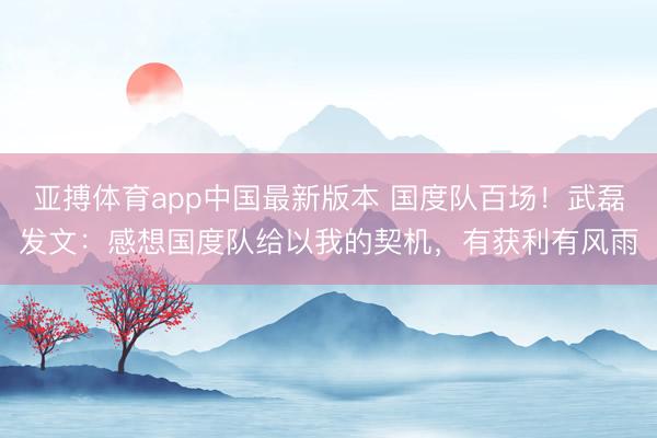 亚搏体育app中国最新版本 国度队百场！武磊发文：感想国度队给以我的契机，有获利有风雨
