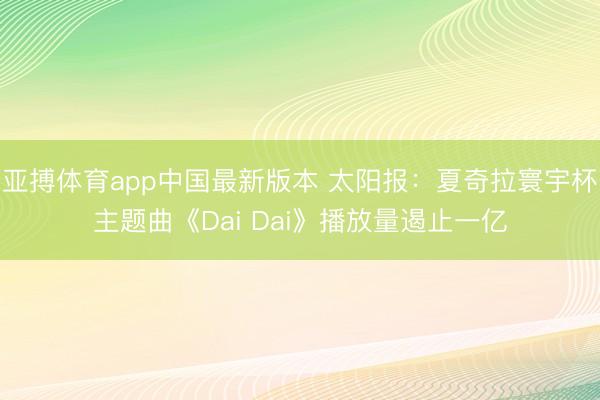 亚搏体育app中国最新版本 太阳报：夏奇拉寰宇杯主题曲《Dai Dai》播放量遏止一亿
