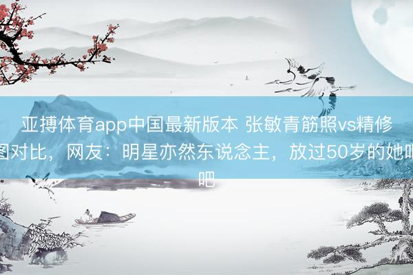 亚搏体育app中国最新版本 张敏青筋照vs精修图对比,网友:明星亦然东说念主,放过50岁的她吧