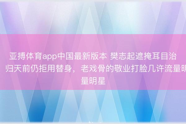亚搏体育app中国最新版本 樊志起遮掩耳目治病！归天前仍拒用替身，老戏骨的敬业打脸几许流量明星