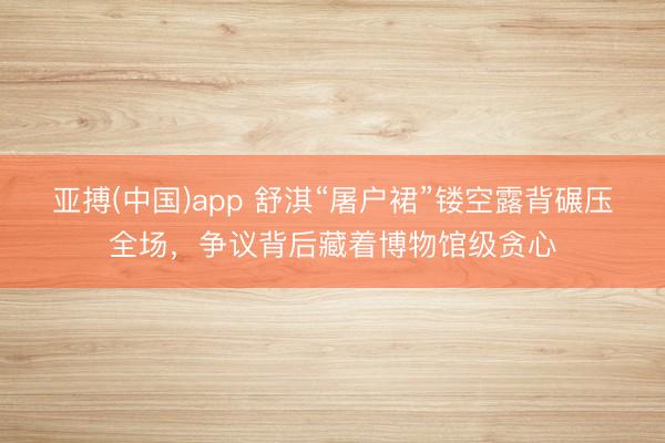 亚搏(中国)app 舒淇“屠户裙”镂空露背碾压全场，争议背后藏着博物馆级贪心