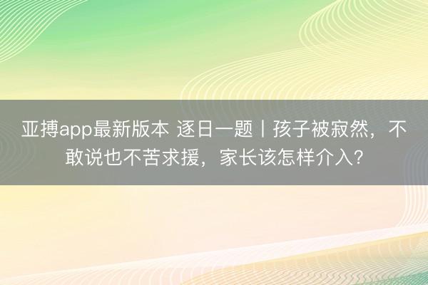 亚搏app最新版本 逐日一题丨孩子被寂然，不敢说也不苦求援，家长该怎样介入？