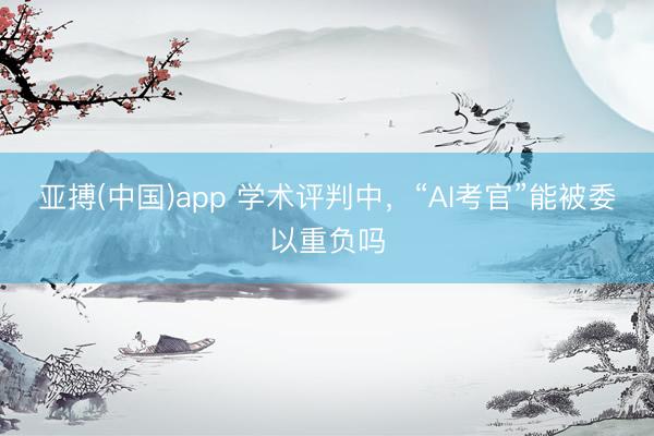 亚搏(中国)app 学术评判中，“AI考官”能被委以重负吗