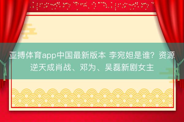 亚搏体育app中国最新版本 李宛妲是谁？资源逆天成肖战、邓为、吴磊新剧女主