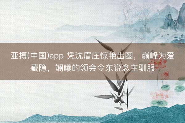 亚搏(中国)app 凭沈眉庄惊艳出圈，巅峰为爱藏隐，斓曦的领会令东说念主驯服