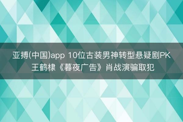 亚搏(中国)app 10位古装男神转型悬疑剧PK 王鹤棣《暮夜广告》肖战演骗取犯