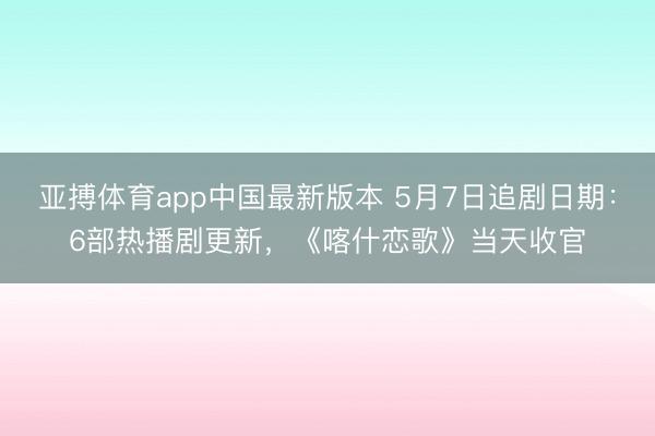 亚搏体育app中国最新版本 5月7日追剧日期：6部热播剧更新，《喀什恋歌》当天收官