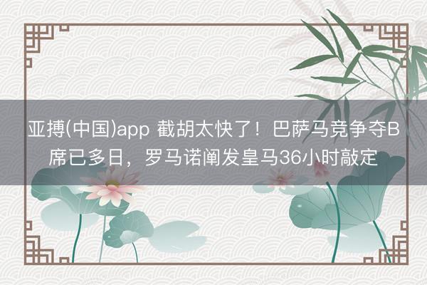 亚搏(中国)app 截胡太快了！巴萨马竞争夺B席已多日，罗马诺阐发皇马36小时敲定