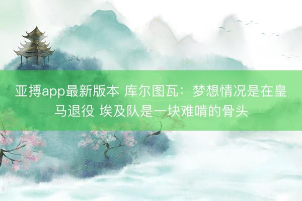 亚搏app最新版本 库尔图瓦：梦想情况是在皇马退役 埃及队是一块难啃的骨头