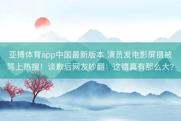 亚搏体育app中国最新版本 演员发电影屏摄被骂上热搜！谈歉后网友吵翻：这错真有那么大？