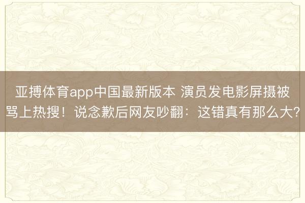 亚搏体育app中国最新版本 演员发电影屏摄被骂上热搜！说念歉后网友吵翻：这错真有那么大？