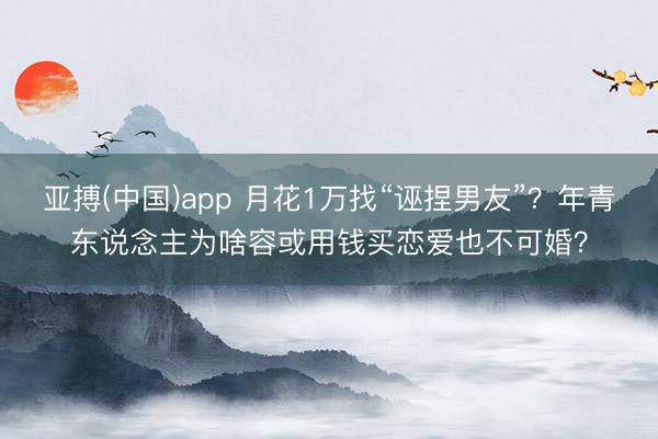 亚搏(中国)app 月花1万找“诬捏男友”?年青东说念主为啥容或用钱买恋爱也不可婚?