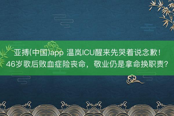 亚搏(中国)app 温岚ICU醒来先哭着说念歉!46岁歌后败血症险丧命,敬业仍是拿命换职责?