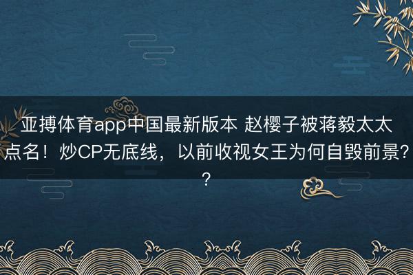 亚搏体育app中国最新版本 赵樱子被蒋毅太太点名！炒CP无底线，以前收视女王为何自毁前景？