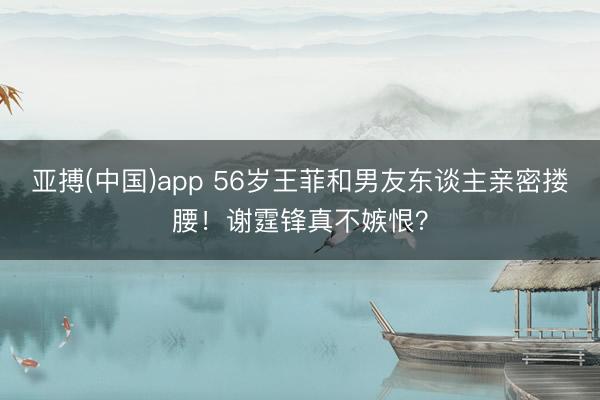 亚搏(中国)app 56岁王菲和男友东谈主亲密搂腰！谢霆锋真不嫉恨？