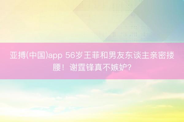 亚搏(中国)app 56岁王菲和男友东谈主亲密搂腰！谢霆锋真不嫉妒？