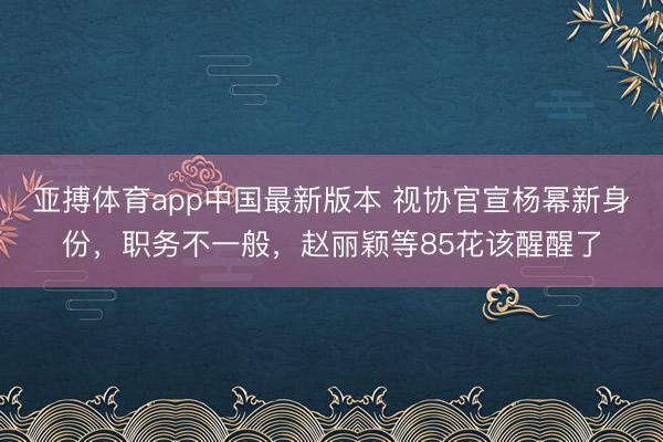 亚搏体育app中国最新版本 视协官宣杨幂新身份,职务不一般,赵丽颖等85花该醒醒了