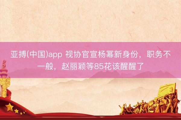 亚搏(中国)app 视协官宣杨幂新身份，职务不一般，赵丽颖等85花该醒醒了
