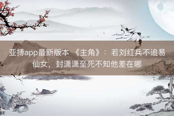 亚搏app最新版本 《主角》：若刘红兵不追易仙女，封潇潇至死不知他差在哪