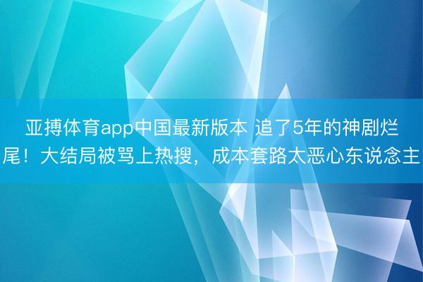亚搏体育app中国最新版本 追了5年的神剧烂尾！大结局被骂上热搜，成本套路太恶心东说念主