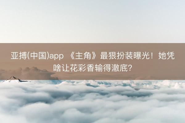 亚搏(中国)app 《主角》最狠扮装曝光!她凭啥让花彩香输得澈底?