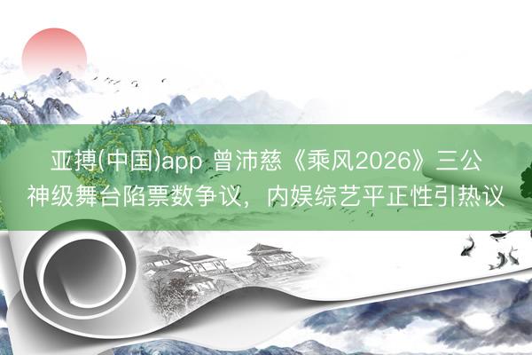 亚搏(中国)app 曾沛慈《乘风2026》三公神级舞台陷票数争议，内娱综艺平正性引热议