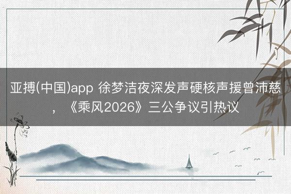 亚搏(中国)app 徐梦洁夜深发声硬核声援曾沛慈，《乘风2026》三公争议引热议
