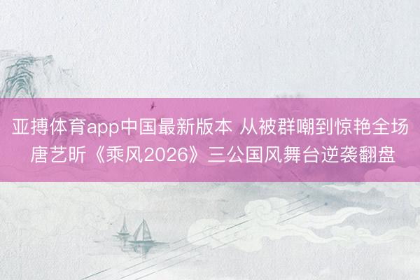 亚搏体育app中国最新版本 从被群嘲到惊艳全场 唐艺昕《乘风2026》三公国风舞台逆袭翻盘