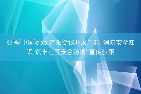 亚搏(中国)app 济阳街谈开展“晋升消防安全知识 筑牢社区安全防地”宣传步履