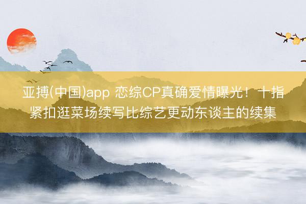 亚搏(中国)app 恋综CP真确爱情曝光！十指紧扣逛菜场续写比综艺更动东谈主的续集