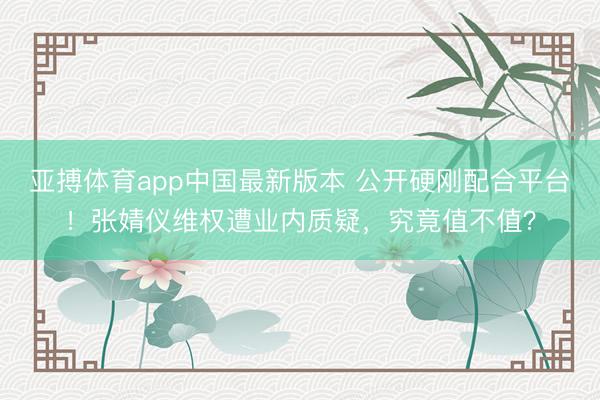 亚搏体育app中国最新版本 公开硬刚配合平台！张婧仪维权遭业内质疑，究竟值不值？